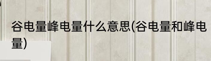 谷电量峰电量什么意思(谷电量和峰电量)