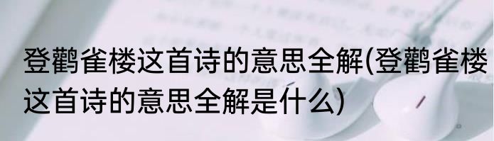 登鹳雀楼这首诗的意思全解(登鹳雀楼这首诗的意思全解是什么)
