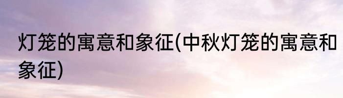 灯笼的寓意和象征(中秋灯笼的寓意和象征)