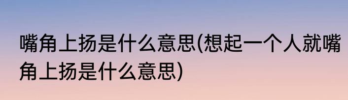 嘴角上扬是什么意思(想起一个人就嘴角上扬是什么意思)