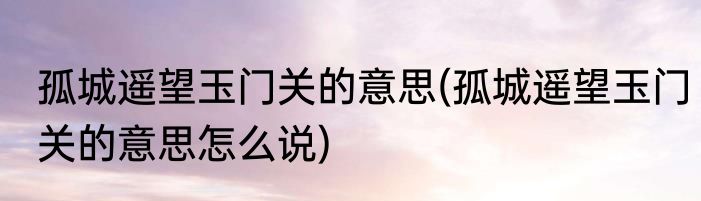 孤城遥望玉门关的意思(孤城遥望玉门关的意思怎么说)