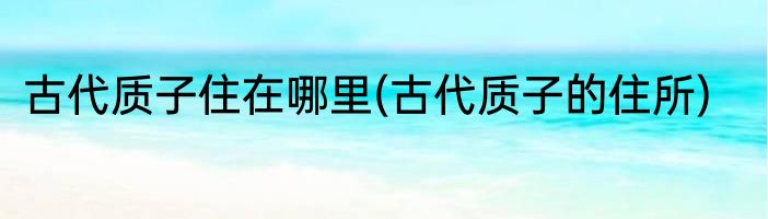 古代质子住在哪里(古代质子的住所)