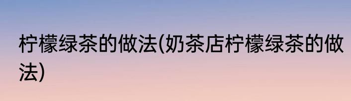 柠檬绿茶的做法(奶茶店柠檬绿茶的做法)