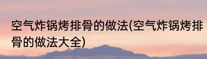 空气炸锅烤排骨的做法(空气炸锅烤排骨的做法大全)