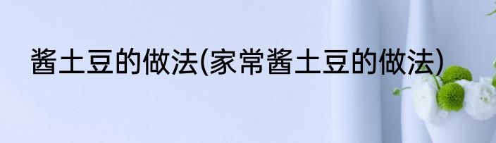 酱土豆的做法(家常酱土豆的做法)