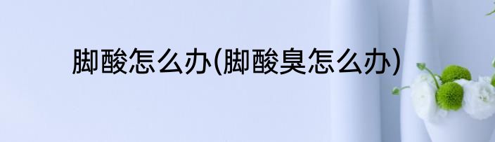 脚酸怎么办(脚酸臭怎么办)