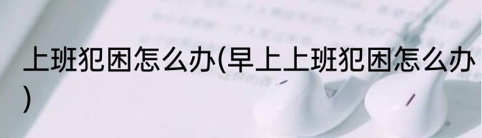 上班犯困怎么办(早上上班犯困怎么办)