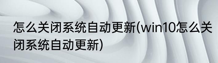 怎么关闭系统自动更新(win10怎么关闭系统自动更新)