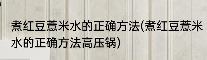煮红豆薏米水的正确方法(煮红豆薏米水的正确方法高压锅)