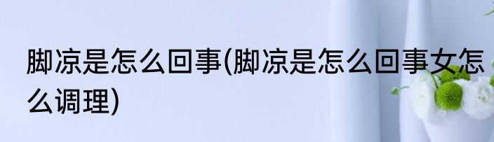 脚凉是怎么回事(脚凉是怎么回事女怎么调理)