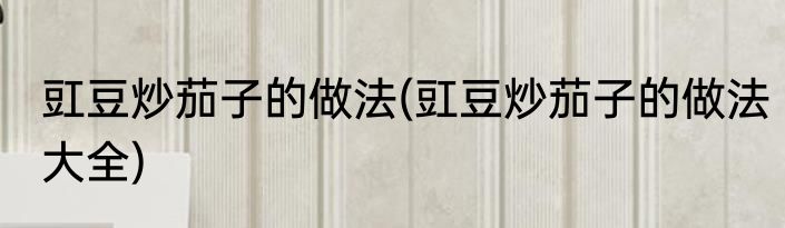 豇豆炒茄子的做法(豇豆炒茄子的做法大全)