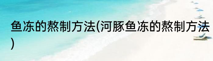 鱼冻的熬制方法(河豚鱼冻的熬制方法)