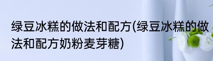 绿豆冰糕的做法和配方(绿豆冰糕的做法和配方奶粉麦芽糖)