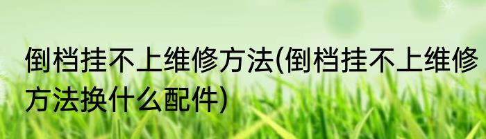 倒档挂不上维修方法(倒档挂不上维修方法换什么配件)