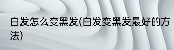白发怎么变黑发(白发变黑发最好的方法)