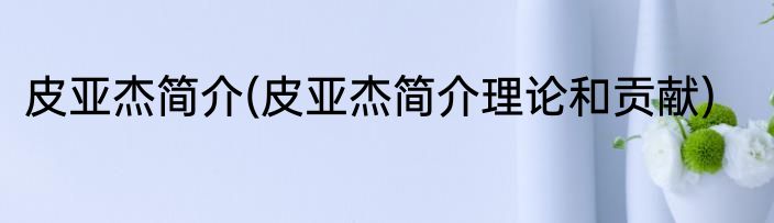 皮亚杰简介(皮亚杰简介理论和贡献)
