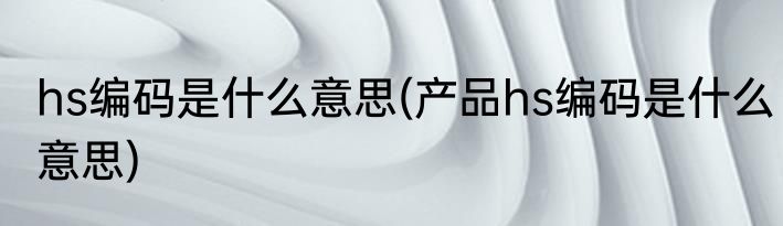 hs编码是什么意思(产品hs编码是什么意思)