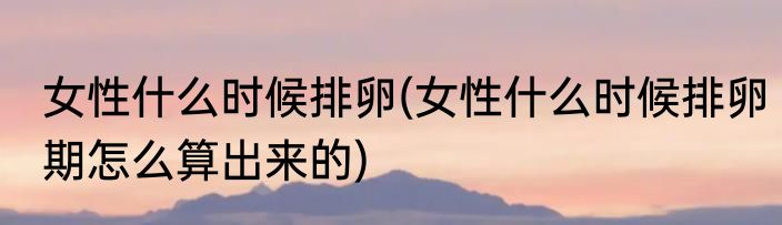女性什么时候排卵(女性什么时候排卵期怎么算出来的)