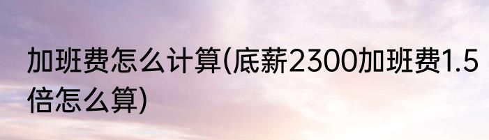 加班费怎么计算(底薪2300加班费1.5倍怎么算)