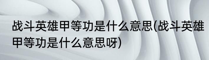 战斗英雄甲等功是什么意思(战斗英雄甲等功是什么意思呀)