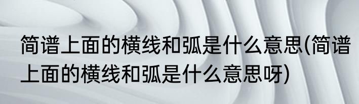 简谱上面的横线和弧是什么意思(简谱上面的横线和弧是什么意思呀)
