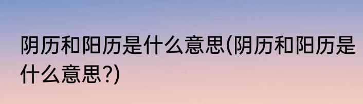 阴历和阳历是什么意思(阴历和阳历是什么意思?)