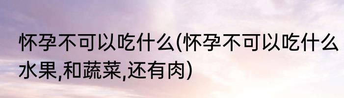 怀孕不可以吃什么(怀孕不可以吃什么水果,和蔬菜,还有肉)