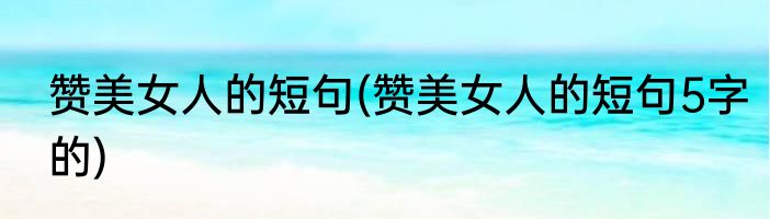 赞美女人的短句(赞美女人的短句5字的)