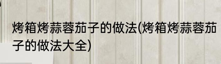 烤箱烤蒜蓉茄子的做法(烤箱烤蒜蓉茄子的做法大全)