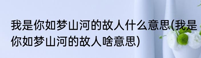 我是你如梦山河的故人什么意思(我是你如梦山河的故人啥意思)