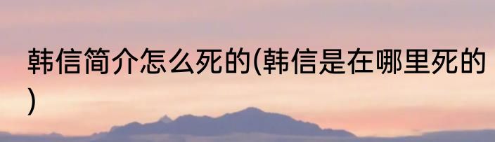 韩信简介怎么死的(韩信是在哪里死的)