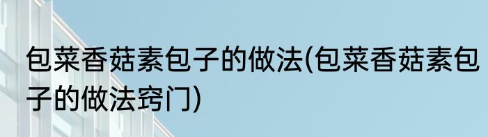 包菜香菇素包子的做法(包菜香菇素包子的做法窍门)