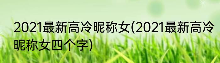 2021最新高冷昵称女(2021最新高冷昵称女四个字)
