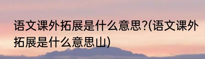 语文课外拓展是什么意思?(语文课外拓展是什么意思山)