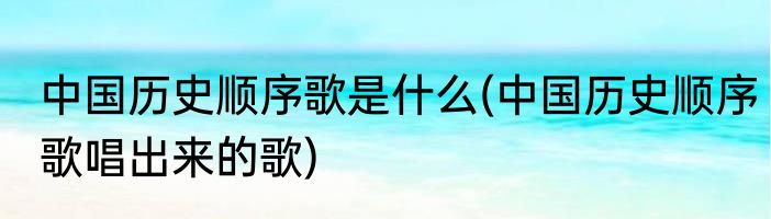 中国历史顺序歌是什么(中国历史顺序歌唱出来的歌)