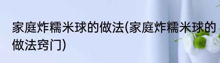 家庭炸糯米球的做法(家庭炸糯米球的做法窍门)