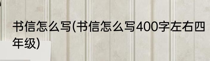 书信怎么写(书信怎么写400字左右四年级)