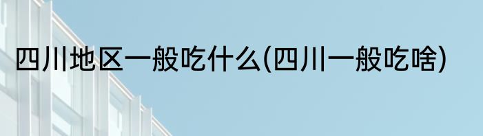 四川地区一般吃什么(四川一般吃啥)
