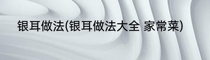 银耳做法(银耳做法大全 家常菜)