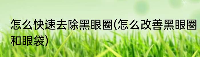 怎么快速去除黑眼圈(怎么改善黑眼圈和眼袋)