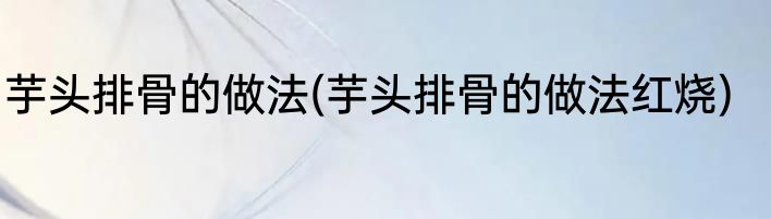 芋头排骨的做法(芋头排骨的做法红烧)