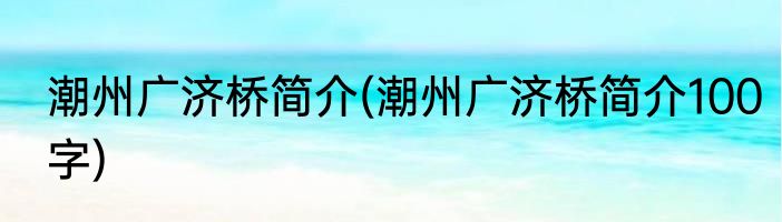 潮州广济桥简介(潮州广济桥简介100字)