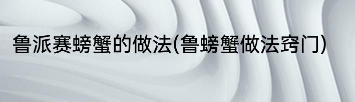 鲁派赛螃蟹的做法(鲁螃蟹做法窍门)