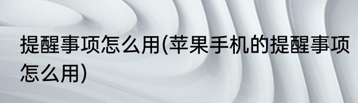 提醒事项怎么用(苹果手机的提醒事项怎么用)
