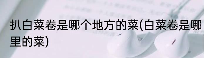 扒白菜卷是哪个地方的菜(白菜卷是哪里的菜)