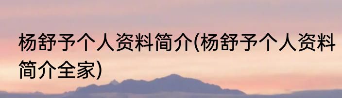 杨舒予个人资料简介(杨舒予个人资料简介全家)