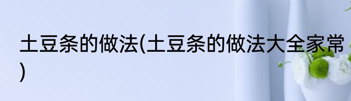 土豆条的做法(土豆条的做法大全家常)