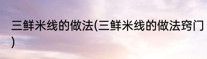 三鲜米线的做法(三鲜米线的做法窍门)