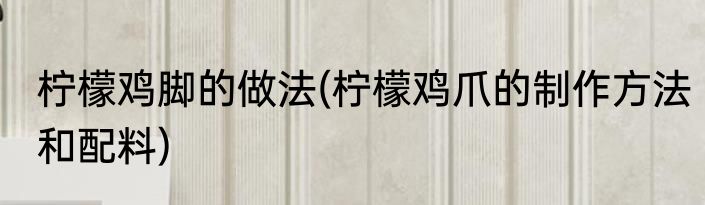 柠檬鸡脚的做法(柠檬鸡爪的制作方法和配料)