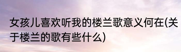 女孩儿喜欢听我的楼兰歌意义何在(关于楼兰的歌有些什么)